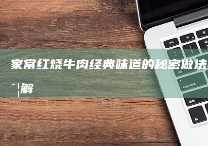 家常红烧牛肉：经典味道的秘密做法与步骤详解